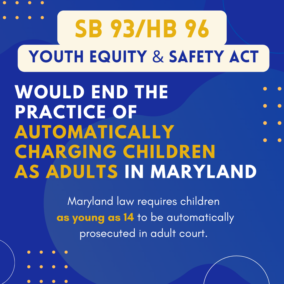 A blue background with bold yellow and white text that reads SB93/HB96 Youth Equity & Safety Act would end the practice of automatically charging children as adults in Maryland. Maryland law requires children as young as 14 to be automatically prosecuted in adult court.